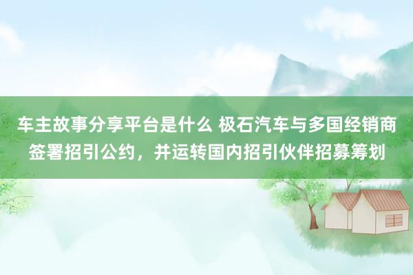 车主故事分享平台是什么 极石汽车与多国经销商签署招引公约，并运转国内招引伙伴招募筹划