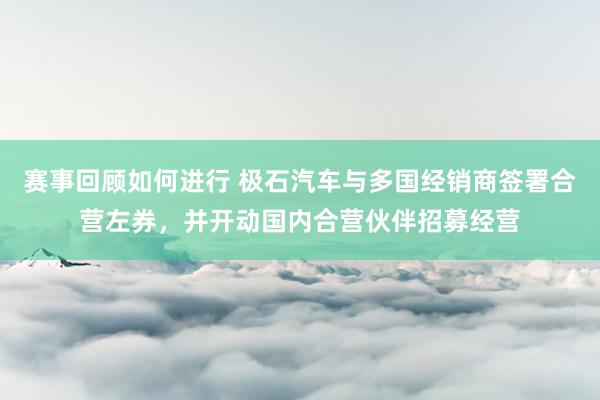 赛事回顾如何进行 极石汽车与多国经销商签署合营左券，并开动国内合营伙伴招募经营