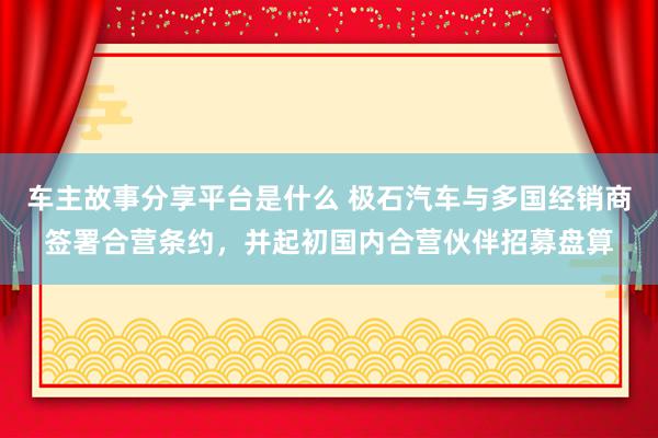 车主故事分享平台是什么 极石汽车与多国经销商签署合营条约，并起初国内合营伙伴招募盘算