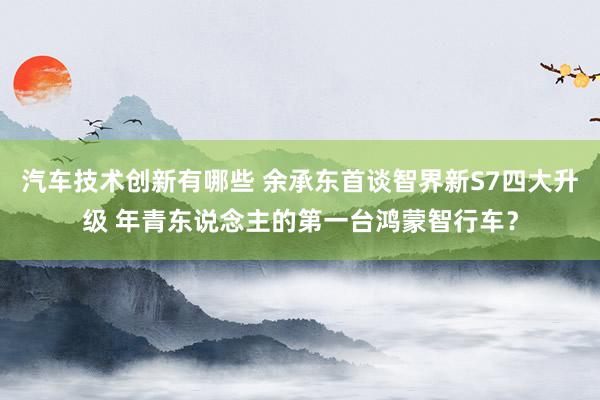 汽车技术创新有哪些 余承东首谈智界新S7四大升级 年青东说念主的第一台鸿蒙智行车？