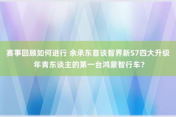 赛事回顾如何进行 余承东首谈智界新S7四大升级 年青东谈主的第一台鸿蒙智行车？