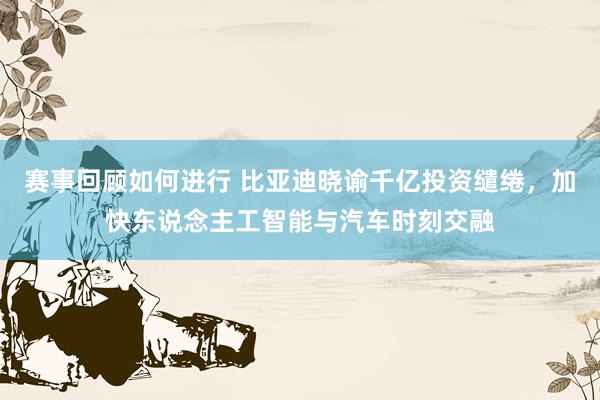 赛事回顾如何进行 比亚迪晓谕千亿投资缱绻，加快东说念主工智能与汽车时刻交融