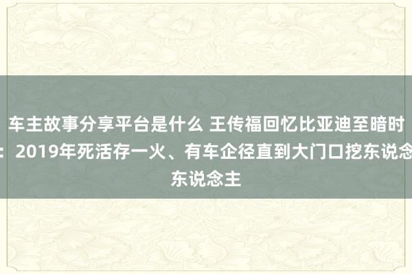 车主故事分享平台是什么 王传福回忆比亚迪至暗时刻：2019年死活存一火、有车企径直到大门口挖东说念主