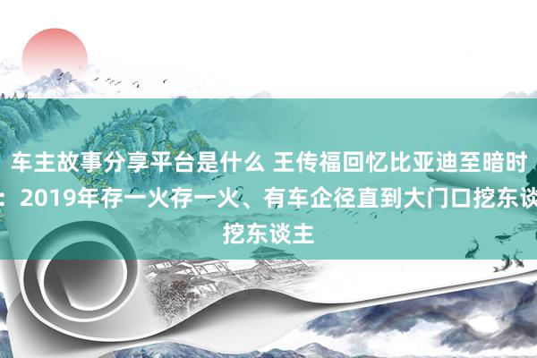 车主故事分享平台是什么 王传福回忆比亚迪至暗时刻：2019年存一火存一火、有车企径直到大门口挖东谈主