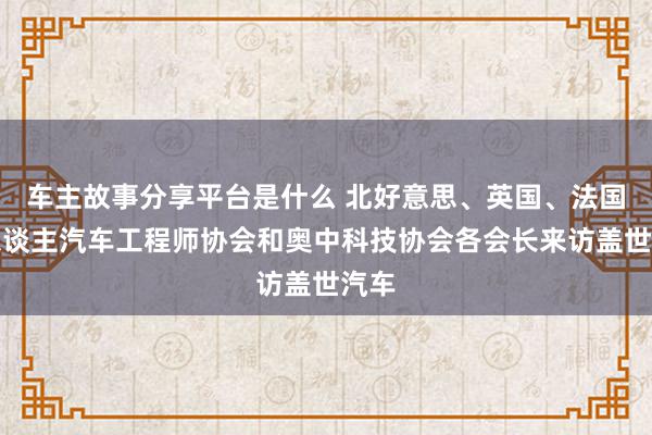 车主故事分享平台是什么 北好意思、英国、法国华东谈主汽车工程师协会和奥中科技协会各会长来访盖世汽车