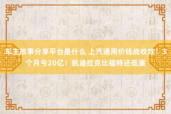 车主故事分享平台是什么 上汽通用价钱战收效！3个月亏20亿！凯迪拉克比福特还低廉