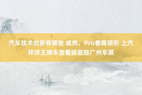 汽车技术创新有哪些 威然、Pro眷属领衔 上汽环球王牌车型重磅登陆广州车展