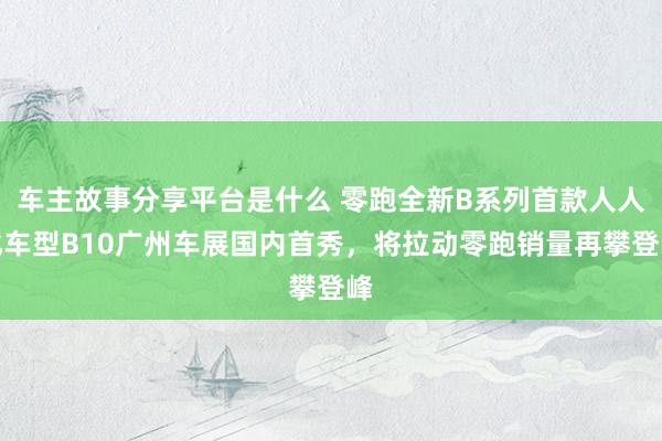 车主故事分享平台是什么 零跑全新B系列首款人人化车型B10广州车展国内首秀，将拉动零跑销量再攀登峰