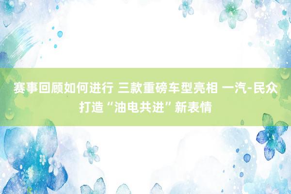 赛事回顾如何进行 三款重磅车型亮相 一汽-民众打造“油电共进”新表情