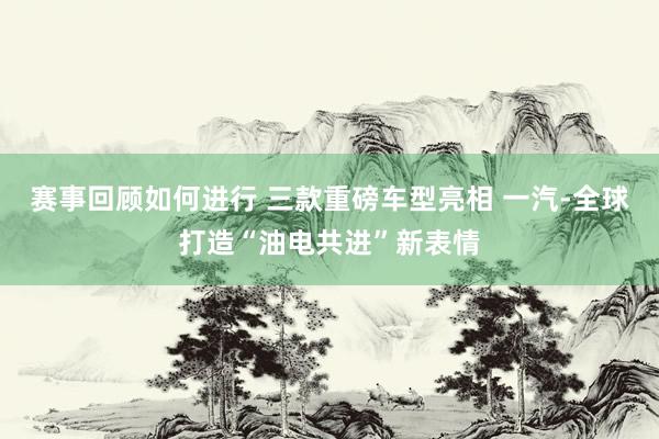 赛事回顾如何进行 三款重磅车型亮相 一汽-全球打造“油电共进”新表情