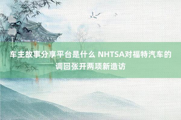 车主故事分享平台是什么 NHTSA对福特汽车的调回张开两项新造访