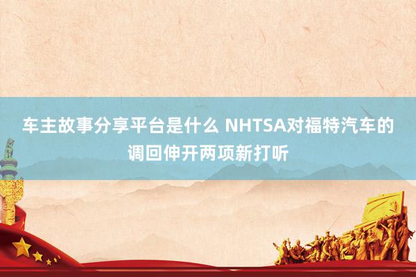 车主故事分享平台是什么 NHTSA对福特汽车的调回伸开两项新打听