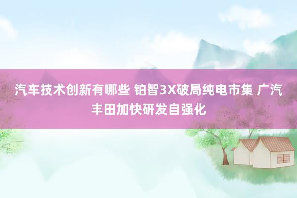 汽车技术创新有哪些 铂智3X破局纯电市集 广汽丰田加快研发自强化