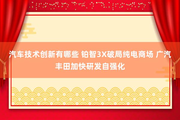 汽车技术创新有哪些 铂智3X破局纯电商场 广汽丰田加快研发自强化