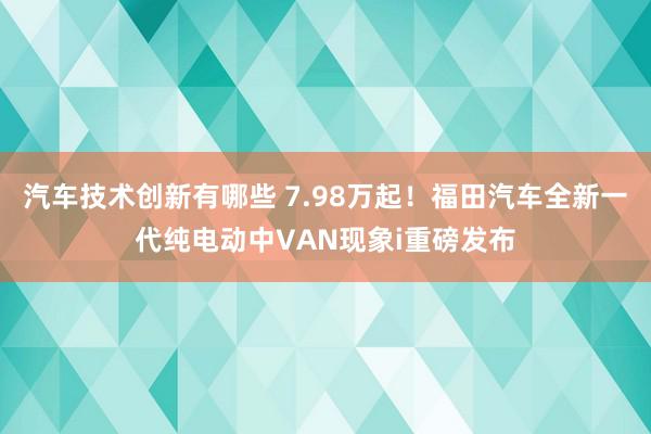 汽车技术创新有哪些 7.98万起！福田汽车全新一代纯电动中VAN现象i重磅发布