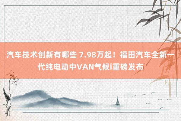 汽车技术创新有哪些 7.98万起！福田汽车全新一代纯电动中VAN气候i重磅发布