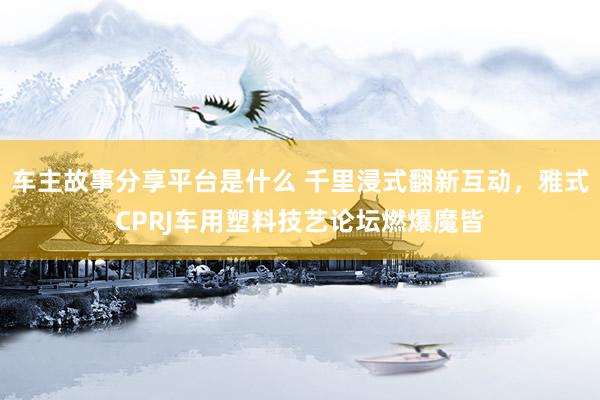 车主故事分享平台是什么 千里浸式翻新互动，雅式CPRJ车用塑料技艺论坛燃爆魔皆