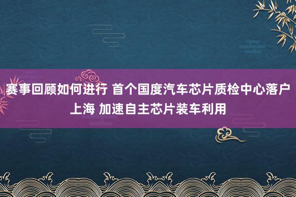 赛事回顾如何进行 首个国度汽车芯片质检中心落户上海 加速自主芯片装车利用