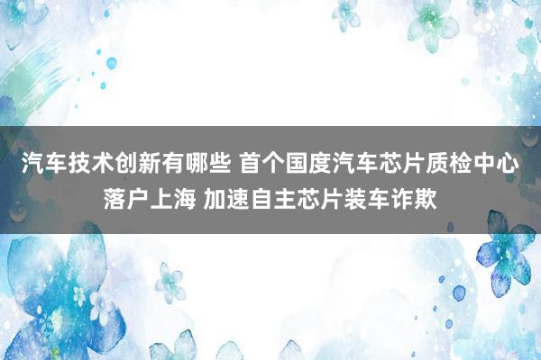 汽车技术创新有哪些 首个国度汽车芯片质检中心落户上海 加速自主芯片装车诈欺