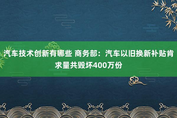 汽车技术创新有哪些 商务部：汽车以旧换新补贴肯求量共毁坏400万份