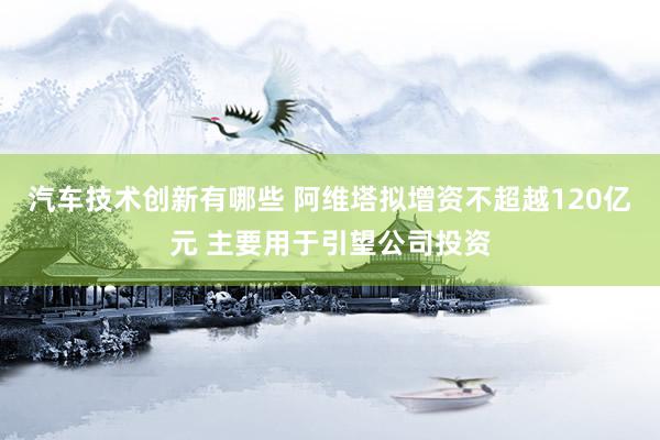 汽车技术创新有哪些 阿维塔拟增资不超越120亿元 主要用于引望公司投资