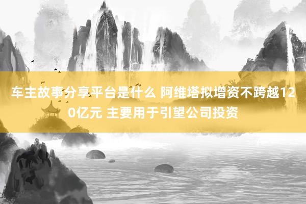 车主故事分享平台是什么 阿维塔拟增资不跨越120亿元 主要用于引望公司投资