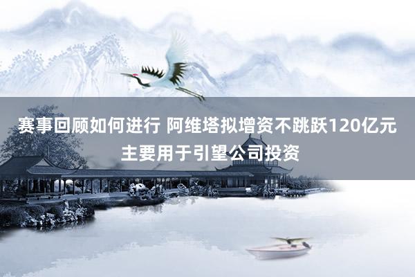 赛事回顾如何进行 阿维塔拟增资不跳跃120亿元 主要用于引望公司投资