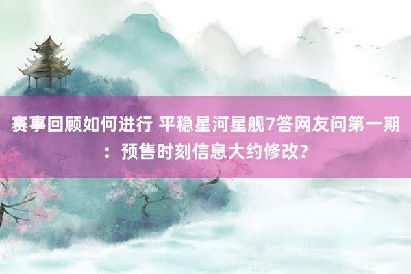 赛事回顾如何进行 平稳星河星舰7答网友问第一期：预售时刻信息大约修改？