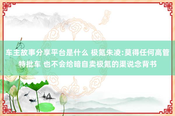 车主故事分享平台是什么 极氪朱凌:莫得任何高管特批车 也不会给暗自卖极氪的渠说念背书