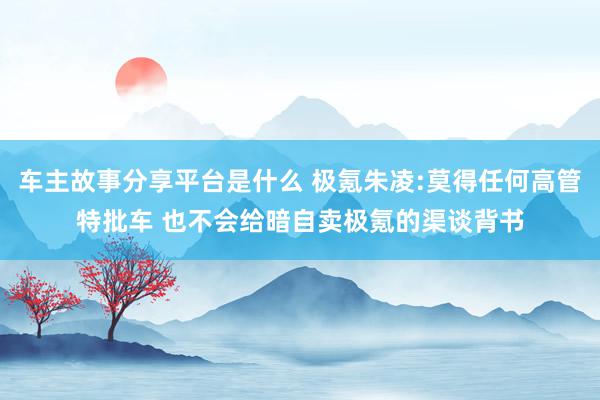 车主故事分享平台是什么 极氪朱凌:莫得任何高管特批车 也不会给暗自卖极氪的渠谈背书