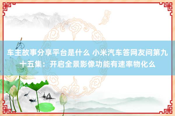 车主故事分享平台是什么 小米汽车答网友问第九十五集：开启全景影像功能有速率物化么