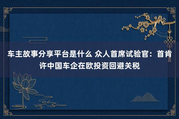 车主故事分享平台是什么 众人首席试验官：首肯许中国车企在欧投资回避关税