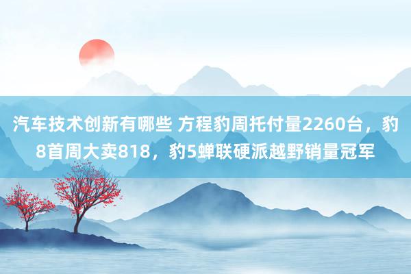 汽车技术创新有哪些 方程豹周托付量2260台，豹8首周大卖818，豹5蝉联硬派越野销量冠军