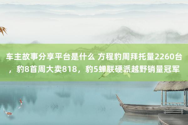 车主故事分享平台是什么 方程豹周拜托量2260台，豹8首周大卖818，豹5蝉联硬派越野销量冠军