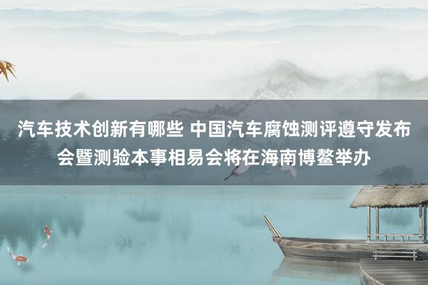 汽车技术创新有哪些 中国汽车腐蚀测评遵守发布会暨测验本事相易会将在海南博鳌举办