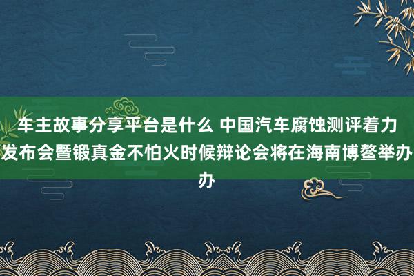 车主故事分享平台是什么 中国汽车腐蚀测评着力发布会暨锻真金不怕火时候辩论会将在海南博鳌举办