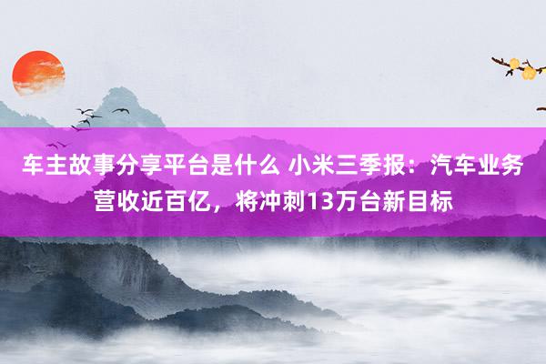 车主故事分享平台是什么 小米三季报：汽车业务营收近百亿，将冲刺13万台新目标