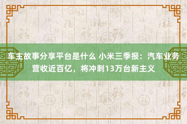 车主故事分享平台是什么 小米三季报：汽车业务营收近百亿，将冲刺13万台新主义