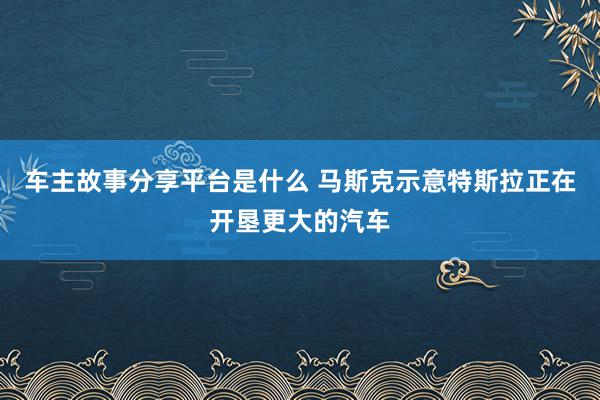 车主故事分享平台是什么 马斯克示意特斯拉正在开垦更大的汽车