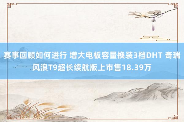 赛事回顾如何进行 增大电板容量换装3档DHT 奇瑞风浪T9超长续航版上市售18.39万